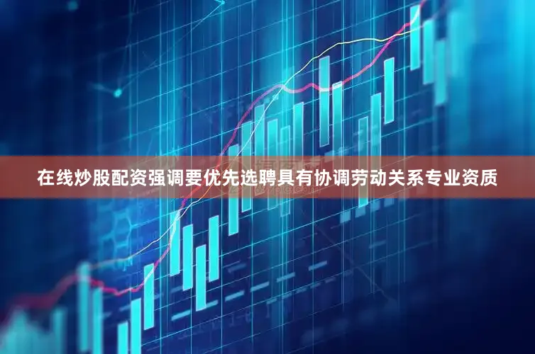 在线炒股配资强调要优先选聘具有协调劳动关系专业资质