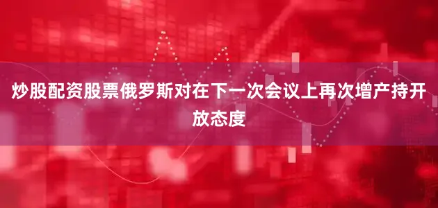 炒股配资股票俄罗斯对在下一次会议上再次增产持开放态度