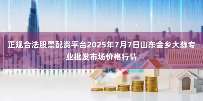 正规合法股票配资平台2025年7月7日山东金乡大蒜专业批发市场价格行情