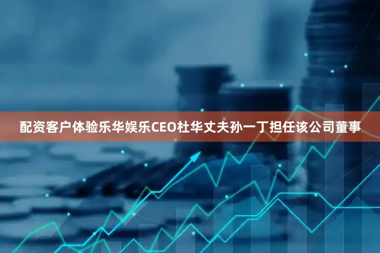 配资客户体验乐华娱乐CEO杜华丈夫孙一丁担任该公司董事