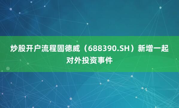 炒股开户流程固德威（688390.SH）新增一起对外投资事件