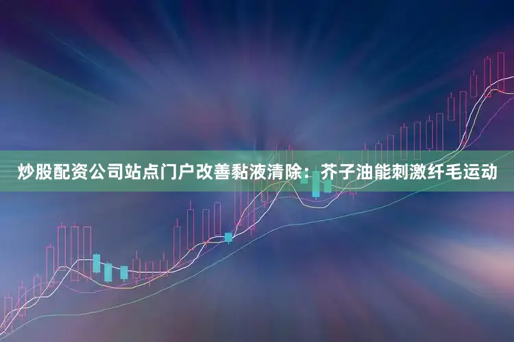 炒股配资公司站点门户改善黏液清除：芥子油能刺激纤毛运动