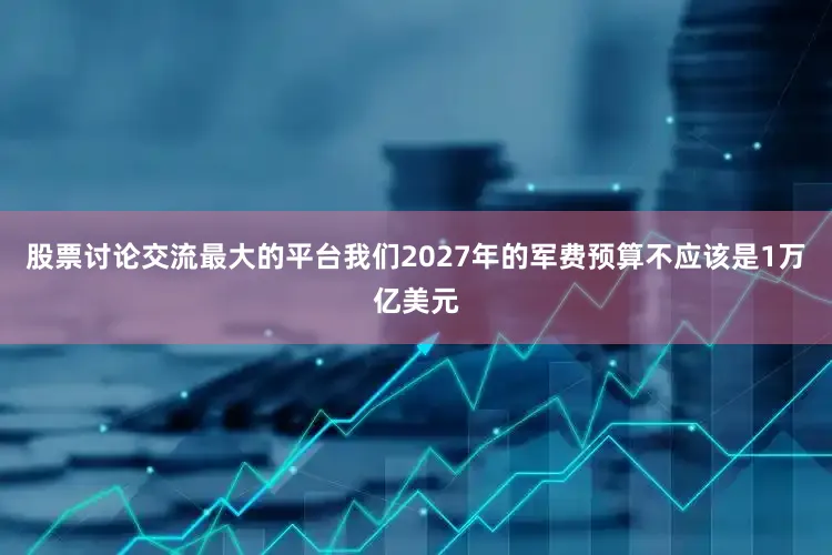 股票讨论交流最大的平台我们2027年的军费预算不应该是1万亿美元