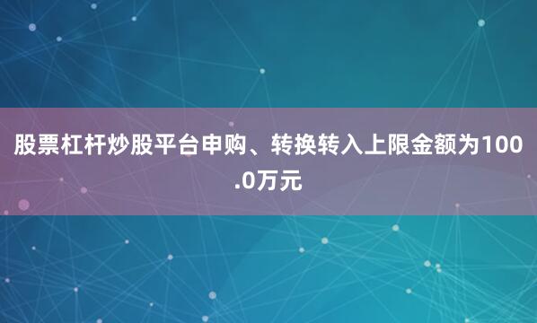 股票杠杆炒股平台申购、转换转入上限金额为100.0万元