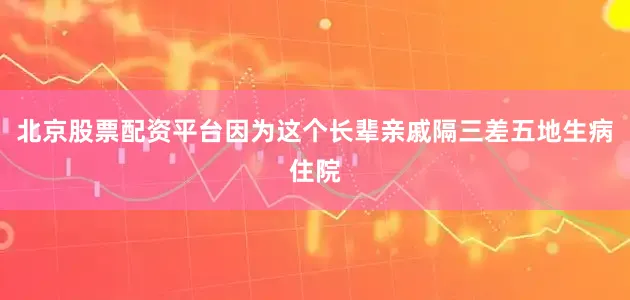 北京股票配资平台因为这个长辈亲戚隔三差五地生病住院