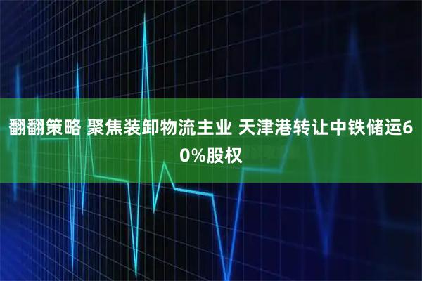 翻翻策略 聚焦装卸物流主业 天津港转让中铁储运60%股权