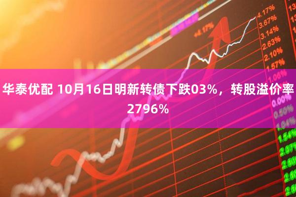 华泰优配 10月16日明新转债下跌03%，转股溢价率2796%