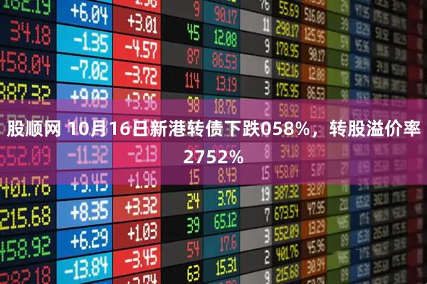 股顺网 10月16日新港转债下跌058%，转股溢价率2752%