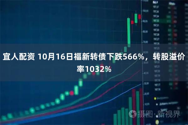 宜人配资 10月16日福新转债下跌566%，转股溢价率1032%