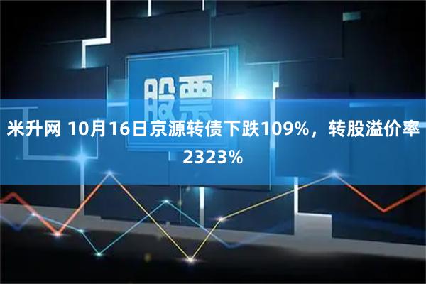 米升网 10月16日京源转债下跌109%，转股溢价率2323%