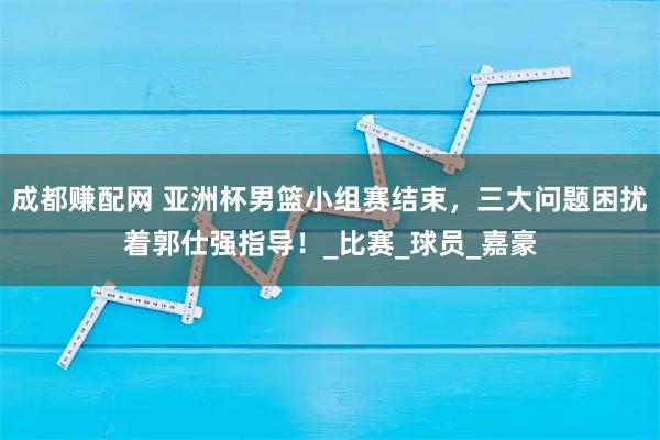 成都赚配网 亚洲杯男篮小组赛结束，三大问题困扰着郭仕强指导！_比赛_球员_嘉豪