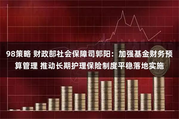 98策略 财政部社会保障司郭阳：加强基金财务预算管理 推动长期护理保险制度平稳落地实施