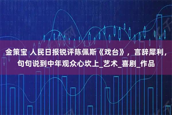 金策宝 人民日报锐评陈佩斯《戏台》，言辞犀利，句句说到中年观众心坎上_艺术_喜剧_作品
