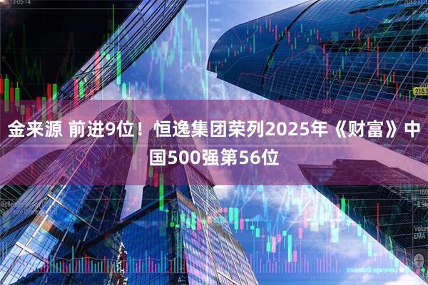 金来源 前进9位！恒逸集团荣列2025年《财富》中国500强第56位
