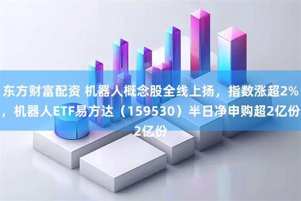 东方财富配资 机器人概念股全线上扬，指数涨超2%，机器人ETF易方达（159530）半日净申购超2亿份
