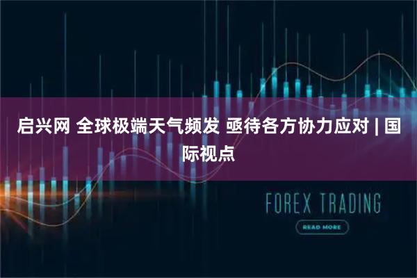 启兴网 全球极端天气频发 亟待各方协力应对 | 国际视点