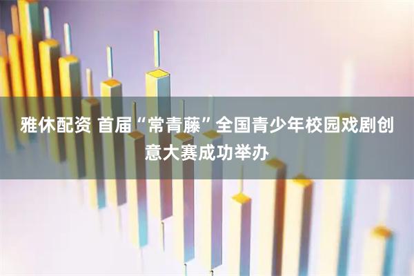 雅休配资 首届“常青藤”全国青少年校园戏剧创意大赛成功举办